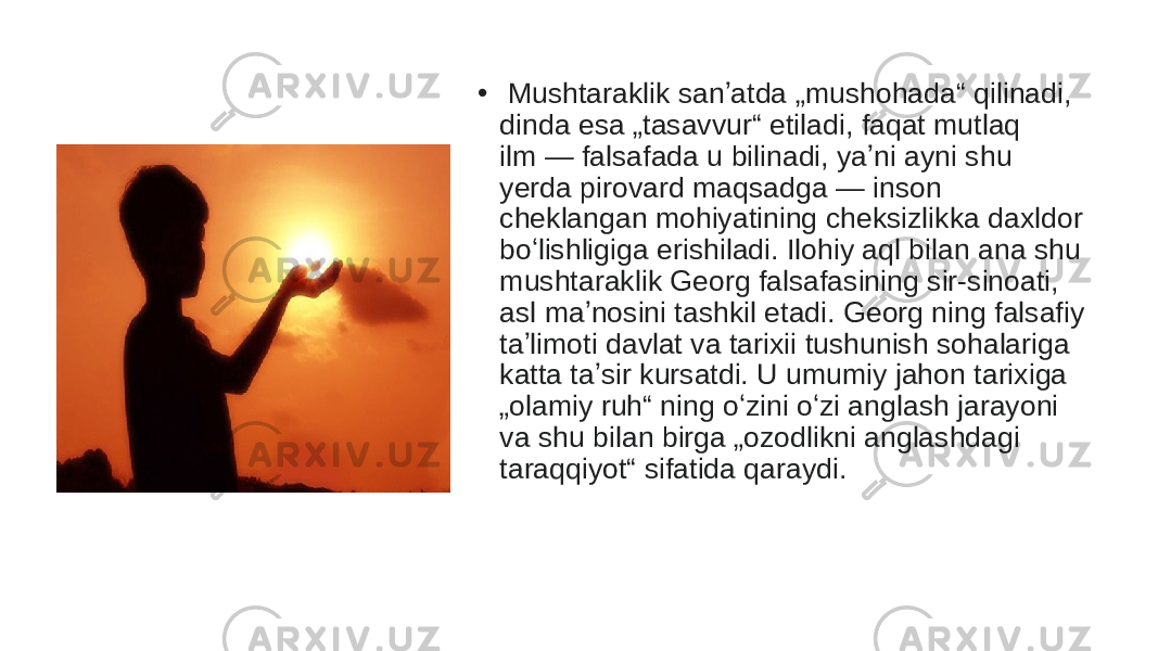 •   Mushtaraklik sanʼatda „mushohada“ qilinadi, dinda esa „tasavvur“ etiladi, faqat mutlaq ilm — falsafada u bilinadi, yaʼni ayni shu yerda pirovard maqsadga — inson cheklangan mohiyatining cheksizlikka daxldor boʻlishligiga erishiladi. Ilohiy aql bilan ana shu mushtaraklik Georg falsafasining sir-sinoati, asl maʼnosini tashkil etadi. Georg ning falsafiy taʼlimoti davlat va tarixii tushunish sohalariga katta taʼsir kursatdi. U umumiy jahon tarixiga „olamiy ruh“ ning oʻzini oʻzi anglash jarayoni va shu bilan birga „ozodlikni anglashdagi taraqqiyot“ sifatida qaraydi.  