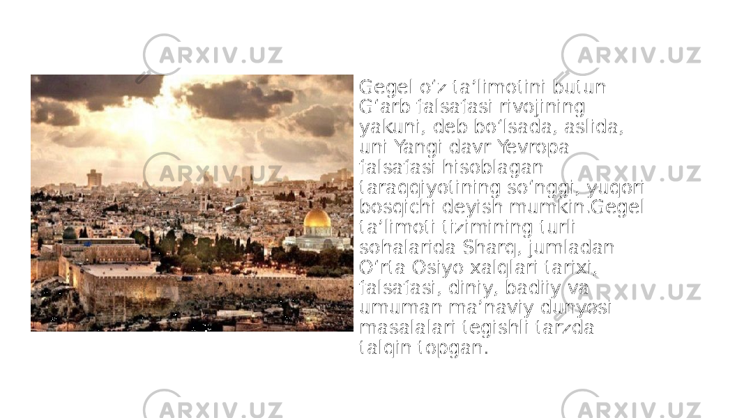 • Gegel o‘z ta’limotini butun G‘arb falsafasi rivojining yakuni, deb bo‘lsada, aslida, uni Yangi davr Yevropa falsafasi hisoblagan taraqqiyotining so‘nggi, yuqori bosqichi deyish mumkin.Gegel ta’limoti tizimining turli sohalarida Sharq, jumladan O‘rta Osiyo xalqlari tarixi, falsafasi, diniy, badiiy va umuman ma’naviy dunyosi masalalari tegishli tarzda talqin topgan . 