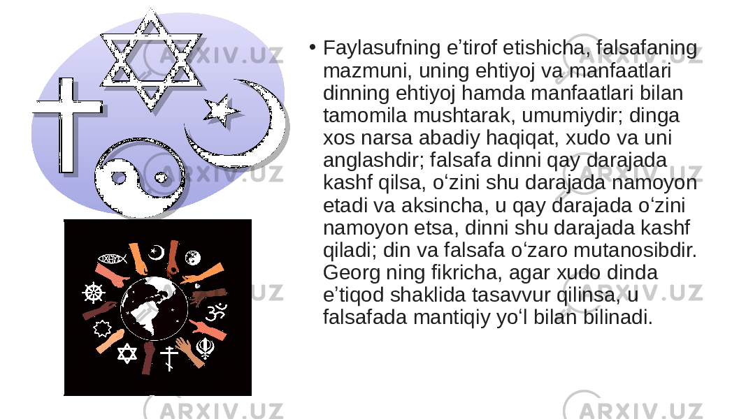 • Faylasufning eʼtirof etishicha, falsafaning mazmuni, uning ehtiyoj va manfaatlari dinning ehtiyoj hamda manfaatlari bilan tamomila mushtarak, umumiydir; dinga xos narsa abadiy haqiqat, xudo va uni anglashdir; falsafa dinni qay darajada kashf qilsa, oʻzini shu darajada namoyon etadi va aksincha, u qay darajada oʻzini namoyon etsa, dinni shu darajada kashf qiladi; din va falsafa oʻzaro mutanosibdir. Georg ning fikricha, agar xudo dinda eʼtiqod shaklida tasavvur qilinsa, u falsafada mantiqiy yoʻl bilan bilinadi. 