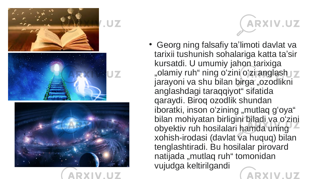 •   Georg ning falsafiy taʼlimoti davlat va tarixii tushunish sohalariga katta taʼsir kursatdi. U umumiy jahon tarixiga „olamiy ruh“ ning oʻzini oʻzi anglash jarayoni va shu bilan birga „ozodlikni anglashdagi taraqqiyot“ sifatida qaraydi. Biroq ozodlik shundan iboratki, inson oʻzining „mutlaq gʻoya“ bilan mohiyatan birligini biladi va oʻzini obyektiv ruh hosilalari hamda uning xohish-irodasi (davlat va huquq) bilan tenglashtiradi. Bu hosilalar pirovard natijada „mutlaq ruh“ tomonidan vujudga keltirilgandi 