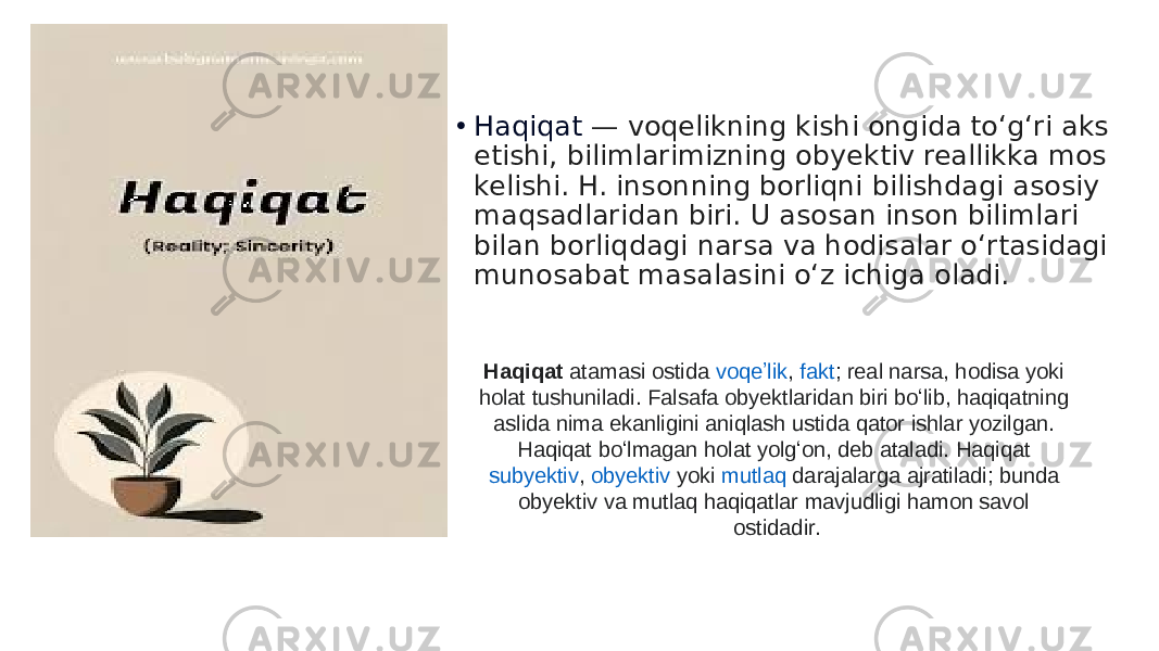 • Haqiqat  — voqelikning kishi ongida toʻgʻri aks etishi, bilimlarimizning obyektiv reallikka mos kelishi. H. insonning borliqni bilishdagi asosiy maqsadlaridan biri. U asosan inson bilimlari bilan borliqdagi narsa va hodisalar oʻrtasidagi munosabat masalasini oʻz ichiga oladi. Haqiqat  atamasi ostida  voqeʼlik ,  fakt ; real narsa, hodisa yoki holat tushuniladi.  Falsafa  obyektlaridan biri boʻlib, haqiqatning aslida nima ekanligini aniqlash ustida qator ishlar yozilgan. Haqiqat boʻlmagan holat yolgʻon, deb ataladi. Haqiqat  subyektiv ,  obyektiv  yoki  mutlaq  darajalarga ajratiladi; bunda obyektiv va mutlaq haqiqatlar mavjudligi hamon savol ostidadir. 