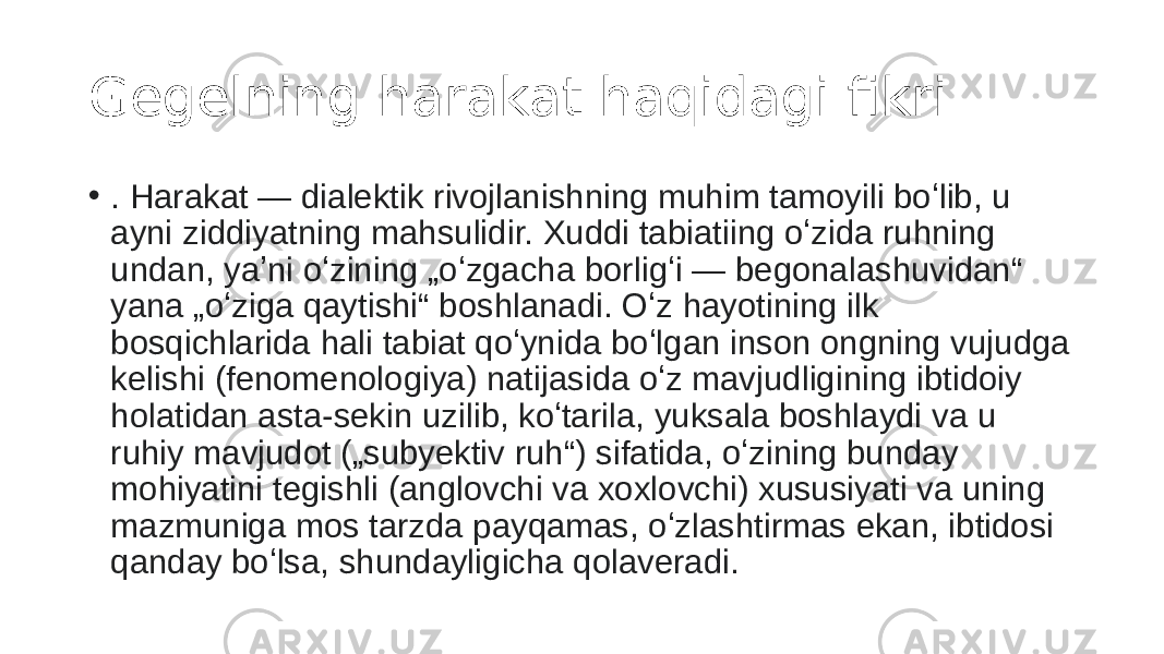 Gegelning harakat haqidagi fikri • . Harakat — dialektik rivojlanishning muhim tamoyili boʻlib, u ayni ziddiyatning mahsulidir. Xuddi tabiatiing oʻzida ruhning undan, yaʼni oʻzining „oʻzgacha borligʻi — begonalashuvidan“ yana „oʻziga qaytishi“ boshlanadi. Oʻz hayotining ilk bosqichlarida hali tabiat qoʻynida boʻlgan inson ongning vujudga kelishi (fenomenologiya) natijasida oʻz mavjudligining ibtidoiy holatidan asta-sekin uzilib, koʻtarila, yuksala boshlaydi va u ruhiy mavjudot („subyektiv ruh“) sifatida, oʻzining bunday mohiyatini tegishli (anglovchi va xoxlovchi) xususiyati va uning mazmuniga mos tarzda payqamas, oʻzlashtirmas ekan, ibtidosi qanday boʻlsa, shundayligicha qolaveradi. 