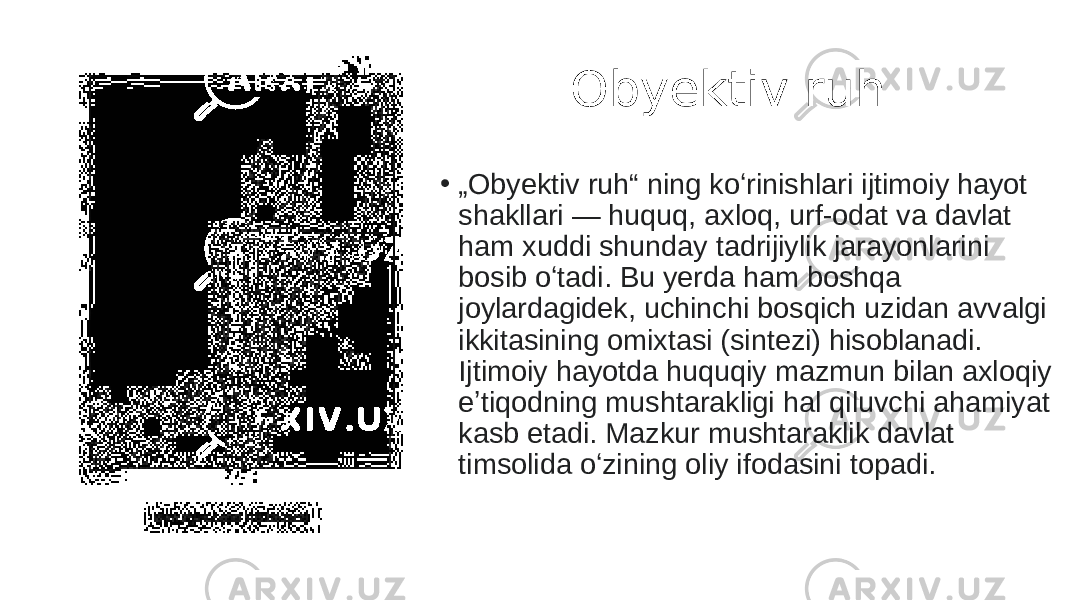  Obyektiv ruh • „ Obyektiv ruh“ ning koʻrinishlari ijtimoiy hayot shakllari — huquq, axloq, urf-odat va davlat ham xuddi shunday tadrijiylik jarayonlarini bosib oʻtadi. Bu yerda ham boshqa joylardagidek, uchinchi bosqich uzidan avvalgi ikkitasining omixtasi (sintezi) hisoblanadi. Ijtimoiy hayotda huquqiy mazmun bilan axloqiy eʼtiqodning mushtarakligi hal qiluvchi ahamiyat kasb etadi. Mazkur mushtaraklik davlat timsolida oʻzining oliy ifodasini topadi. 