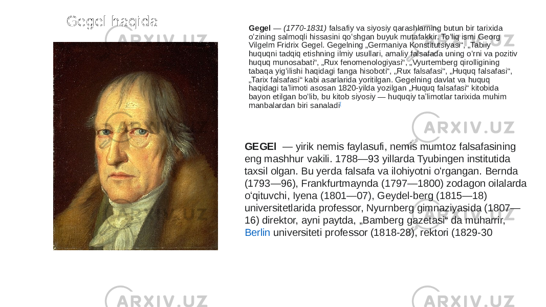 Gegel haqida Gegel  —  (1770-1831)  falsafiy va siyosiy qarashlarning butun bir tarixida oʻzining salmoqli hissasini qoʻshgan buyuk mutafakkir. Toʻliq ismi Georg Vilgelm Fridrix Gegel. Gegelning „Germaniya Konstitutsiyasi“, „Tabiiy huquqni tadqiq etishning ilmiy usullari, amaliy falsafada uning oʻrni va pozitiv huquq munosabati“, „Rux fenomenologiyasi“, „Vyurtemberg qirolligining tabaqa yigʻilishi haqidagi fanga hisoboti“, „Rux falsafasi“, „Huquq falsafasi“, „Tarix falsafasi“ kabi asarlarida yoritilgan. Gegelning davlat va huquq haqidagi taʼlimoti asosan 1820-yilda yozilgan „Huquq falsafasi“ kitobida bayon etilgan boʻlib, bu kitob siyosiy — huquqiy taʼlimotlar tarixida muhim manbalardan biri sanaladi [ GEGEl  — yirik nemis faylasufi, nemis mumtoz falsafasining eng mashhur vakili. 1788—93 yillarda Tyubingen institutida taxsil olgan. Bu yerda falsafa va ilohiyotni oʻrgangan. Bernda (1793—96), Frankfurtmaynda (1797—1800) zodagon oilalarda oʻqituvchi, Iyena (1801—07), Geydel-berg (1815—18) universitetlarida professor, Nyurnberg gimnaziyasida (1807— 16) direktor, ayni paytda, „Bamberg gazetasi“ da muharrir,  Berlin universiteti  professor (1818-28), rektori (1829-30 