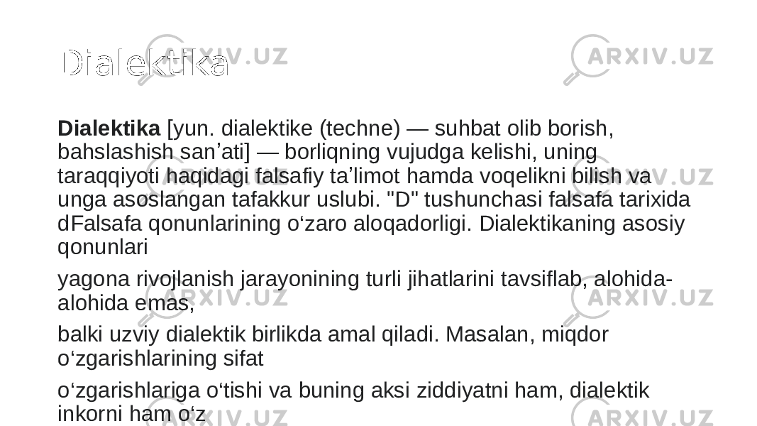 Dialektika Dialektika  [yun. dialektike (techne) — suhbat olib borish, bahslashish sanʼati] — borliqning vujudga kelishi, uning taraqqiyoti haqidagi falsafiy taʼlimot hamda voqelikni bilish va unga asoslangan tafakkur uslubi. &#34;D&#34; tushunchasi falsafa tarixida dFalsafa qonunlarining o‘zaro aloqadorligi. Dialektikaning asosiy qonunlari yagona rivojlanish jarayonining turli jihatlarini tavsiflab, alohida- alohida emas, balki uzviy dialektik birlikda amal qiladi. Masalan, miqdor o‘zgarishlarining sifat o‘zgarishlariga o‘tishi va buning aksi ziddiyatni ham, dialektik inkorni ham o‘z ichiga oladi. astlab hozirgi maʼnosidan boshqacha tushunilgan. 