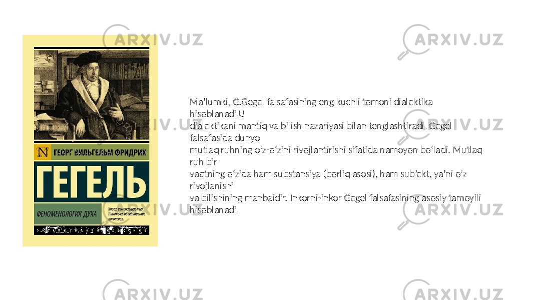 Ma’lumki, G.Gegel falsafasining eng kuchli tomoni dialektika hisoblanadi.U dialektikani mantiq va bilish nazariyasi bilan tenglashtiradi. Gegel falsafasida dunyo mutlaq ruhning o‘z-o‘zini rivojlantirishi sifatida namoyon bo‘ladi. Mutlaq ruh bir vaqtning o‘zida ham substansiya (borliq asosi), ham sub’ekt, ya’ni o‘z rivojlanishi va bilishining manbaidir. Inkorni-inkor Gegel falsafasining asosiy tamoyili hisoblanadi. 