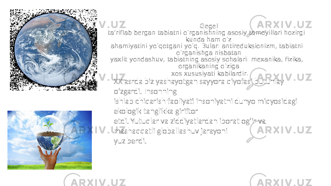  Gegel ta’riflab bergan tabiatni o‘rganishning asosiy tamoyillari hozirgi kunda ham o‘z ahamiyatini yo‘qotgani yo‘q. Bular: antireduksionizm, tabiatni o‘rganishga nisbatan yaxlit yondashuv, tabiatning asosiy sohalari: mexanika, fizika, organikaning o‘ziga xos xususiyati kabilardir . XX asrda biz yashayotgan sayyora qiyofasi butunlay o‘zgardi. Insonning ishlab chiqarish faoliyati insoniyatni dunyo miqyosidagi ekologik tanglikka giriftor etdi. Yutuqlar va ziddiyatlardan iborat og‘ir va mashaqqatli globallashuv jarayoni yuz berdi. 