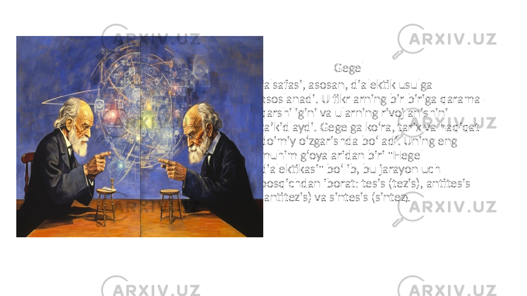 • Gegel • falsafasi, asosan, dialektik usulga asoslanadi. U fikrlarning bir-biriga qarama- qarshiligini va ularning rivojlanishini ta’kidlaydi. Gegelga ko‘ra, tarix va haqiqat doimiy o‘zgarishda bo‘ladi. Uning eng muhim g‘oyalaridan biri &#34;Hegel dialektikasi&#34; bo‘lib, bu jarayon uch bosqichdan iborat: tesis (tezis), antitesis (antitezis) va sintesis (sintez ). 