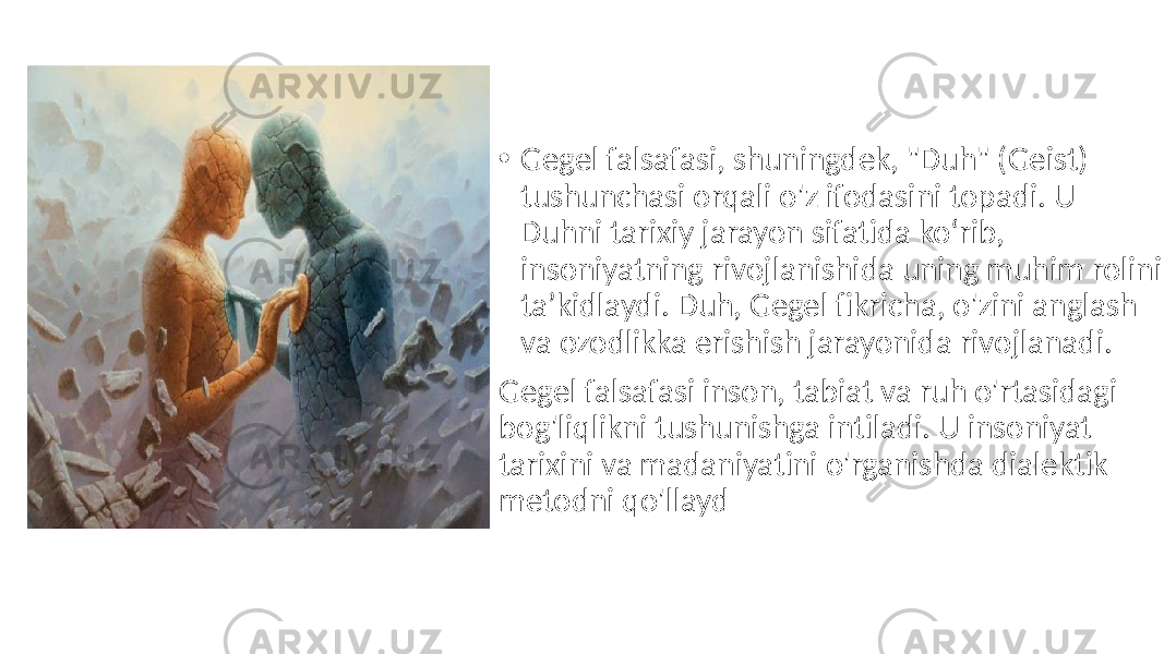 • Gegel falsafasi, shuningdek, &#34;Duh&#34; (Geist) tushunchasi orqali o&#39;z ifodasini topadi. U Duhni tarixiy jarayon sifatida ko‘rib, insoniyatning rivojlanishida uning muhim rolini ta’kidlaydi. Duh, Gegel fikricha, o&#39;zini anglash va ozodlikka erishish jarayonida rivojlanadi. Gegel falsafasi inson, tabiat va ruh o&#39;rtasidagi bog&#39;liqlikni tushunishga intiladi. U insoniyat tarixini va madaniyatini o&#39;rganishda dialektik metodni qo&#39;llayd 