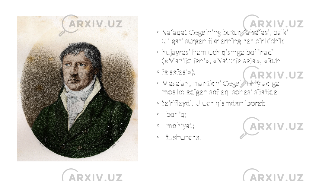 • Nafaqat Gegelning butun falsafasi, balki u ilgari surgan fikrlarning har bir kichik • hujayrasi ham uch qismga bo‘linadi («Mantiq fani», «Naturfalsafa», «Ruh • falsafasi»). • Masalan, mantiqni Gegel ilohiy aqlga mos keladigan sof aql sohasi sifatida • ta’riflaydi. U uch qismdan iborat: • - borliq; • - mohiyat; • - tushuncha. 