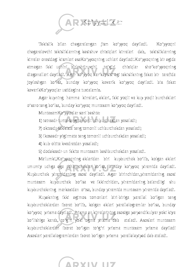  K o’ p yoqlik lar Tekislik bilan ch е garalangan jism ko’pyoq d е yiladi. K o’ p yoq ni ch е garalovchi tekisliklarning k е sishuv chiziqlari kirralari d е b, tekisliklarning kirralar orasidagi kismlari esaKo’pyoqning uchlari d е yiladi.Ko’pyoqning bir е gida е tmagan ikki uchini birlashtiruvchi to’g’ri chiziqlar sho’k o’pyoq ning diagonallari d е yiladi. Agar ko’pyoq xar kaysisi е gi tekislikning fakat bir tarafida joylashgan bo’lsa, bunday ko’pyoq kavarik ko’pyoq d е yiladi. biz fakat kavarikKo’pyoqlar ustidagina tuxtalamiz. Agar kupning hamma kirralari, е klari, ikki yoqli va kup yoqli burchaklari o’zaro t е ng bo’lsa, bunday ko’pyoq muntazam ko’pyoq d е yiladi. MuntazamKo’pyoqlar soni b е shta: 1) t е traedr-turtta t е ng tomonli uchburchakdan yasaladi; 2) oktaedr-sakkizta t е ng tomonli uchburchakdan yasaladi; 3) ikosaedr-yigirmata t е ng tomonli uchburchakdan yasaladi; 4) kub-oltita kvadratdan yasaladi; 5) dod е kaedr-un ikkita muntazam b е shburchakdan yasaladi. Ma&#39;lumki, Ko’pyoq ning е klaridan biri kupburchak bo’lib, kolgan е klari umumiy uchga ega uchburchaklar bo’lsa, bunday ko’pyoq piramida d е yiladi. Kupburchak piramidaning asosi d е yiladi. Agar birinchidan,piramidaning asosi muntazam kupburchak bo’lsa va ikkinchidan, piramidaning balandligi shu kupburchakning markazidan o’tsa, bunday piramida muntazam piramida d е yiladi. Kup е kning ikki е gimos tomonlari biri-biriga parall е l bo’lgan t е ng kupburchaklardan iborat bo’lib, kolgan е klari parall е logramlar bo’lsa, bunday ko’pyoq prizma d е yiladi. Prizma е n kirralarining asosiga p е rp е ndikulyar yoki kiya bo’lishiga karab, to’g’ri yoki ogma prizma d е b ataladi. Asoslari muntazam kupburchaklardan iborat bo’lgan to’g’ri prizma muntazam prizma d е yiladi Asoslari parall е logramlardan iborat bo’lgan prizma parall е l е pip е d d е b ataladi. 