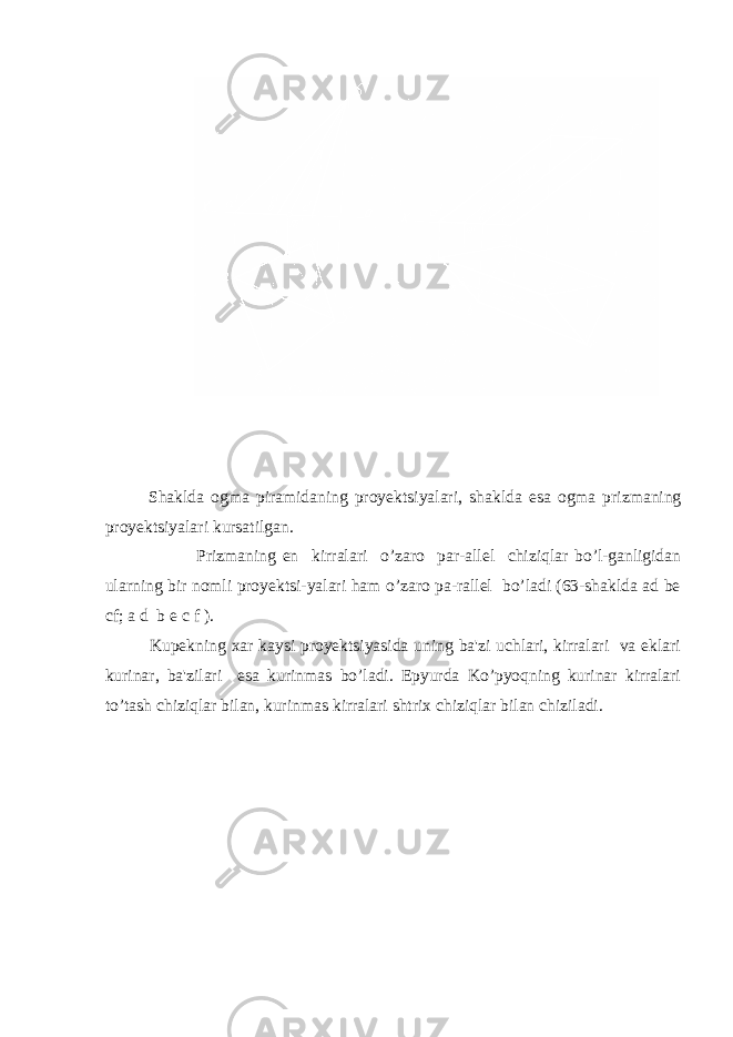 Shaklda ogma piramidaning proyеktsiyalari, shaklda esa ogma prizmaning proyеktsiyalari kursatilgan. Prizmaning еn kirralari o’zaro par-allеl chiziqlar bo’l-ganligidan ularning bir nomli proyеktsi-yalari ham o’zaro pa-rallеl bo’ladi (63-shaklda ad be cf; a d b e c f ). Kupеkning xar kaysi proyеktsiyasida uning ba&#39;zi uchlari, kirralari va еklari kurinar, ba&#39;zilari esa kurinmas bo’ladi. Epyurda Ko’pyoqning kurinar kirralari to’tash chiziqlar bilan, kurinmas kirralari shtrix chiziqlar bilan chiziladi. 