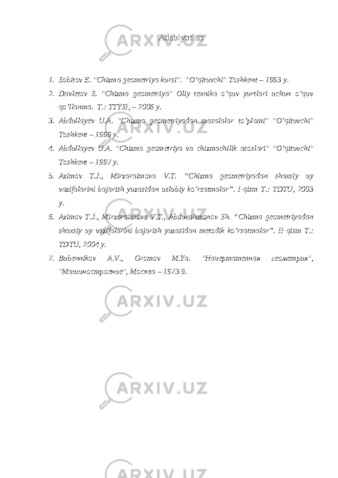 Adabiyotlar: 1. Sobitov E. &#34;Chizma g е om е triya kursi&#34;. &#34;O’qituvchi&#34; Toshk е nt – 1993 y. 2. Davletov S. &#34;Chizma g е om е triya&#34; Oliy texnika o’quv yurtlari uchun o’quv qo’llanma. T.: TTYSI, – 2006 y. 3. Abdullayev U.A. &#34; Chizma geometriyadan masalalar to’plami &#34; &#34;O’ q ituvchi&#34; Toshk е nt – 1999 y. 4. Abdullayev U.A. &#34; Chizma geometriya va chizmachilik asoslari &#34; &#34;O’ q ituvchi&#34; Toshk е nt – 1997 y. 5. Azimov T.J., Mirzaraimova V.T. “Chizma geometriyadan shaxsiy uy vazifalarini bajarish yuzasidan uslubiy ko’rsatmalar”. I-qism T.: TDTU, 2003 y. 6. Azimov T.J., Mirzaraimova V.T., Abdurahmonov Sh. “Chizma geometriyadan shaxsiy uy vazifalarini bajarish yuzasidan metodik ko’rsatmalar”. II-qism T.: TDTU, 2004 y. 7. Bubennikov A . V ., Gromov M . Ya . &#34;Начертателная геометрия&#34;, &#34;Машиностроение&#34; , Москва – 1973 й. 