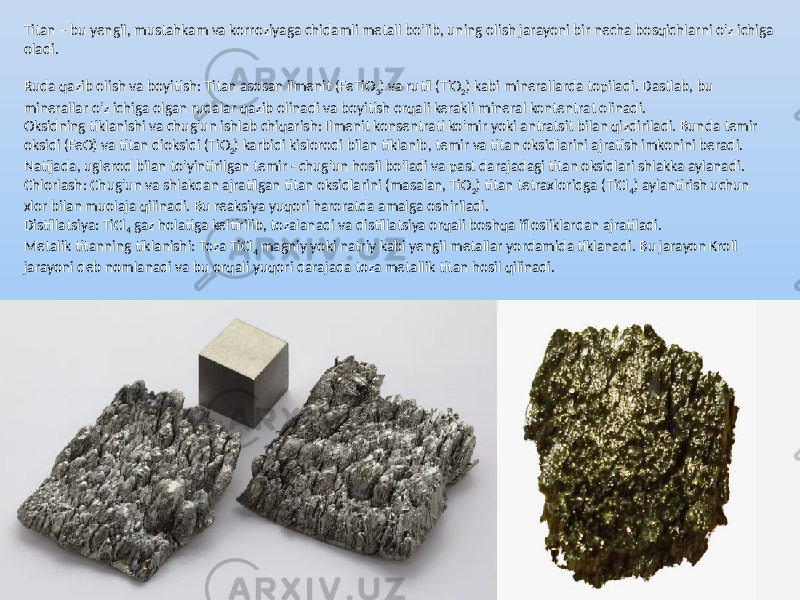 Titan – bu yengil, mustahkam va korroziyaga chidamli metall bo&#39;lib, uning olish jarayoni bir necha bosqichlarni o&#39;z ichiga oladi. Ruda qazib olish va boyitish: Titan asosan ilmenit (FeTiO 3 ) va rutil (TiO 2 ) kabi minerallarda topiladi. Dastlab, bu minerallar o&#39;z ichiga olgan rudalar qazib olinadi va boyitish orqali kerakli mineral kontentrat olinadi. Oksidning tiklanishi va chug&#39;un ishlab chiqarish: Ilmenit konsentrati ko&#39;mir yoki antratsit bilan qizdiriladi. Bunda temir oksidi (FeO) va titan dioksidi (TiO 2 ) karbidi kislorodi bilan tiklanib, temir va titan oksidlarini ajratish imkonini beradi. Natijada, uglerod bilan to&#39;yintirilgan temir - chug&#39;un hosil bo&#39;ladi va past darajadagi titan oksidlari shlakka aylanadi. Chlorlash: Chug&#39;un va shlakdan ajratilgan titan oksidlarini (masalan, TiO 2 ) titan tetraxloridga (TiCl 4 ) aylantirish uchun xlor bilan muolaja qilinadi. Bu reaksiya yuqori haroratda amalga oshiriladi. Distillatsiya: TiCl 4 gaz holatiga keltirilib, tozalanadi va distillatsiya orqali boshqa iflosliklardan ajratiladi. Metalik titanning tiklanishi: Toza TiCl 4 magniy yoki natriy kabi yengil metallar yordamida tiklanadi. Bu jarayon Kroll jarayoni deb nomlanadi va bu orqali yuqori darajada toza metallik titan hosil qilinadi. 