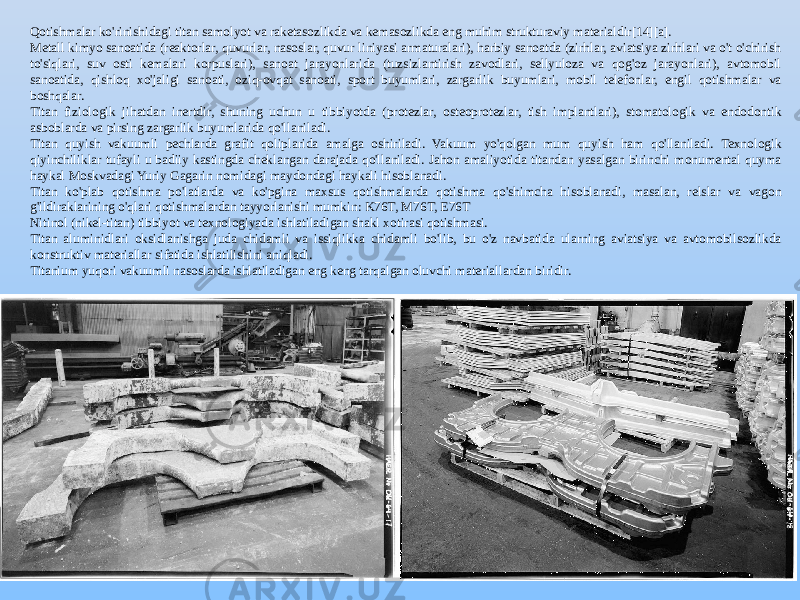 Qotishmalar ko&#39;rinishidagi titan samolyot va raketasozlikda va kemasozlikda eng muhim strukturaviy materialdir[14][a]. Metall kimyo sanoatida (reaktorlar, quvurlar, nasoslar, quvur liniyasi armaturalari), harbiy sanoatda (zirhlar, aviatsiya zirhlari va o&#39;t o&#39;chirish to&#39;siqlari, suv osti kemalari korpuslari), sanoat jarayonlarida (tuzsizlantirish zavodlari, sellyuloza va qog&#39;oz jarayonlari), avtomobil sanoatida, qishloq xo&#39;jaligi sanoati, oziq-ovqat sanoati, sport buyumlari, zargarlik buyumlari, mobil telefonlar, engil qotishmalar va boshqalar. Titan fiziologik jihatdan inertdir, shuning uchun u tibbiyotda (protezlar, osteoprotezlar, tish implantlari), stomatologik va endodontik asboblarda va pirsing zargarlik buyumlarida qo&#39;llaniladi. Titan quyish vakuumli pechlarda grafit qoliplarida amalga oshiriladi. Vakuum yo&#39;qolgan mum quyish ham qo&#39;llaniladi. Texnologik qiyinchiliklar tufayli u badiiy kastingda cheklangan darajada qo&#39;llaniladi. Jahon amaliyotida titandan yasalgan birinchi monumental quyma haykal Moskvadagi Yuriy Gagarin nomidagi maydondagi haykali hisoblanadi. Titan ko&#39;plab qotishma po&#39;latlarda va ko&#39;pgina maxsus qotishmalarda qotishma qo&#39;shimcha hisoblanadi, masalan, relslar va vagon g&#39;ildiraklarining o&#39;qlari qotishmalardan tayyorlanishi mumkin: K76T, M76T, E76T Nitinol (nikel-titan) tibbiyot va texnologiyada ishlatiladigan shakl xotirasi qotishmasi. Titan aluminidlari oksidlanishga juda chidamli va issiqlikka chidamli bo&#39;lib, bu o&#39;z navbatida ularning aviatsiya va avtomobilsozlikda konstruktiv materiallar sifatida ishlatilishini aniqladi. Titanium yuqori vakuumli nasoslarda ishlatiladigan eng keng tarqalgan oluvchi materiallardan biridir. 