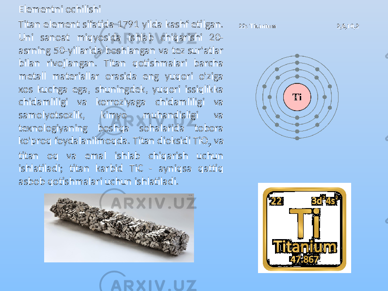 Elementni ochilishi Titan element sifatida 1791 yilda kashf etilgan. Uni sanoat miqyosida ishlab chiqarishi 20- asrning 50-yillarida boshlangan va tez sur&#39;atlar bilan rivojlangan. Titan qotishmalari barcha metall materiallar orasida eng yuqori o&#39;ziga xos kuchga ega, shuningdek, yuqori issiqlikka chidamliligi va korroziyaga chidamliligi va samolyotsozlik, kimyo muhandisligi va texnologiyaning boshqa sohalarida tobora ko&#39;proq foydalanilmoqda. Titan dioksidi TiO 2 va titan oq va emal ishlab chiqarish uchun ishlatiladi; titan karbid TiC - ayniqsa qattiq asbob qotishmalari uchun ishlatiladi. 