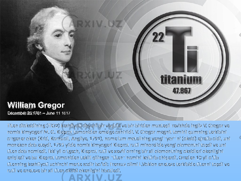 Titan dioksidining (TiO2) kashfiyoti deyarli bir vaqtda va bir-biridan mustaqil ravishda ingliz V. Gregor va nemis kimyogari M. G. Klaprot tomonidan amalga oshirildi. V. Gregor magnit temirli qumning tarkibini o&#39;rganar ekan (Krid, Kornuoll, Angliya, 1791), noma&#39;lum metallning yangi &#34;yer&#34; ni (oksid) ajratib oldi, uni menaken deb ataydi. 1795 yilda nemis kimyogari Klaprot rutil mineralida yangi elementni topdi va uni titan deb nomladi. Ikki yil o&#39;tgach, Klaprot rutil va xavfli erning bir xil elementning oksidlari ekanligini aniqladi va bu Klaprot tomonidan taklif qilingan &#34;titan&#34; nomini keltirib chiqardi. Oradan 10 yil oʻtib titanning kashfiyoti uchinchi marta sodir boʻldi: fransuz olimi L.Voklen anataza tarkibida titanni topdi va rutil va anataza bir xil titan oksidi ekanligini isbotladi. 