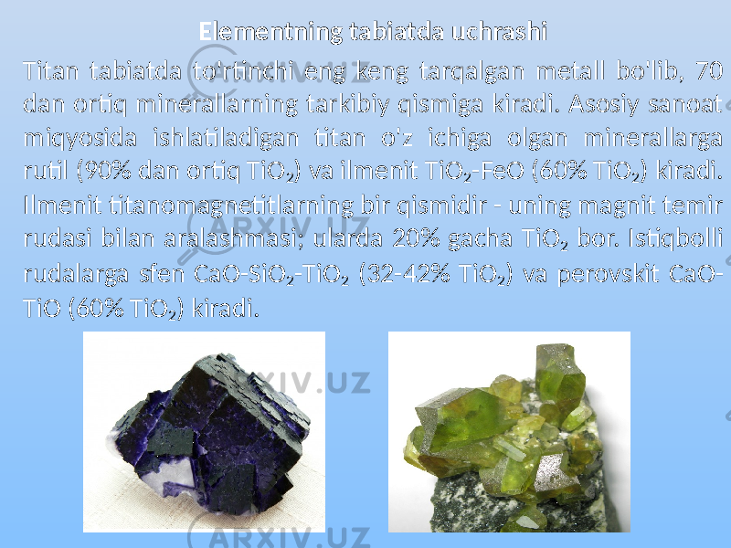 Elementning tabiatda uchrashi Titan tabiatda to&#39;rtinchi eng keng tarqalgan metall bo&#39;lib, 70 dan ortiq minerallarning tarkibiy qismiga kiradi. Asosiy sanoat miqyosida ishlatiladigan titan o&#39;z ichiga olgan minerallarga rutil (90% dan ortiq TiO 2 ) va ilmenit TiO 2 -FeO (60% TiO 2 ) kiradi. Ilmenit titanomagnetitlarning bir qismidir - uning magnit temir rudasi bilan aralashmasi; ularda 20% gacha TiO 2 bor. Istiqbolli rudalarga sfen CaO-SiO 2 -TiO 2 (32-42% TiO 2 ) va perovskit CaO- TiO (60% TiO 2 ) kiradi. 