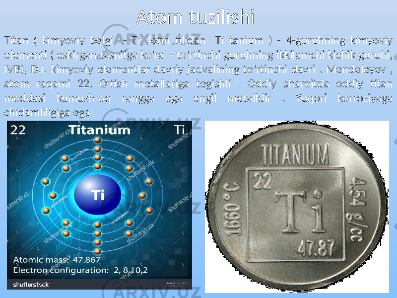 Atom tuzilishi Titan ( kimyoviy belgi - Ti, lotin tilidan Ti tanium ) - 4-guruhning kimyoviy elementi ( eskirgan tasnifga ko&#39;ra - to&#39;rtinchi guruhning ikkilamchi kichik guruhi, IVB), D.I. kimyoviy elementlar davriy jadvalining to&#39;rtinchi davri . Mendeleyev , atom raqami 22. O&#39;tish metallariga tegishli . Oddiy sharoitda oddiy titan moddasi kumush-oq rangga ega engil metalldir . Yuqori korroziyaga chidamliligiga ega . 