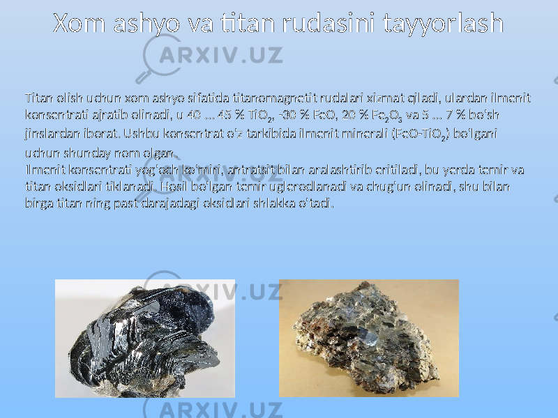 Xom ashyo va titan rudasini tayyorlash Titan olish uchun xom ashyo sifatida titanomagnetit rudalari xizmat qiladi, ulardan ilmenit konsentrati ajratib olinadi, u 40 ... 45 % TiO 2 , -30 % FeO, 20 % Fe 2 O 3 va 5 ... 7 % bo&#39;sh jinslardan iborat. Ushbu konsentrat o&#39;z tarkibida ilmenit minerali (FeO-TiO 2 ) bo&#39;lgani uchun shunday nom olgan. Ilmenit konsentrati yog&#39;och ko&#39;miri, antratsit bilan aralashtirib eritiladi, bu yerda temir va titan oksidlari tiklanadi. Hosil bo&#39;lgan temir uglerodlanadi va chug&#39;un olinadi, shu bilan birga titan ning past darajadagi oksidlari shlakka o&#39;tadi. 