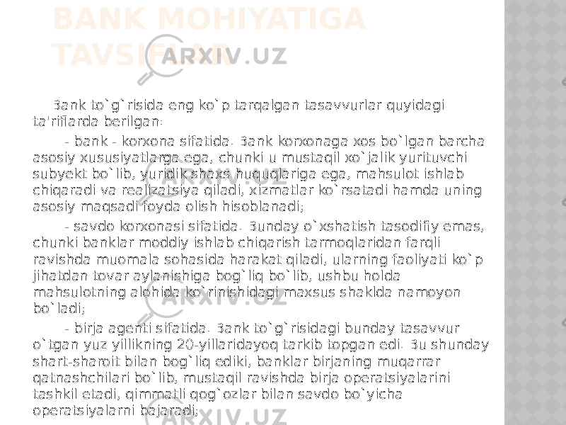 BANK MOHIYATIGA TAVSIFLAR Bank to`g`risida eng ko`p tarqalgan tasavvurlar quyidagi ta&#39;riflarda berilgan: - bank - korxona sifatida. Bank korxonaga xos bo`lgan barcha asosiy xususiyatlarga ega, chunki u mustaqil xo`jalik yurituvchi subyekt bo`lib, yuridik shaxs huquqlariga ega, mahsulot ishlab chiqaradi va realizatsiya qiladi, xizmatlar ko`rsatadi hamda uning asosiy maqsadi foyda olish hisoblanadi; - savdo korxonasi sifatida. Bunday o`xshatish tasodifiy emas, chunki banklar moddiy ishlab chiqarish tarmoqlaridan farqli ravishda muomala sohasida harakat qiladi, ularning faoliyati ko`p jihatdan tovar aylanishiga bog`liq bo`lib, ushbu holda mahsulotning alohida ko`rinishidagi maxsus shaklda namoyon bo`ladi; - birja agenti sifatida. Bank to`g`risidagi bunday tasavvur o`tgan yuz yillikning 20-yillaridayoq tarkib topgan edi. Bu shunday shart-sharoit bilan bog`liq ediki, banklar birjaning muqarrar qatnashchilari bo`lib, mustaqil ravishda birja operatsiyalarini tashkil etadi, qimmatli qog`ozlar bilan savdo bo`yicha operatsiyalarni bajaradi; 