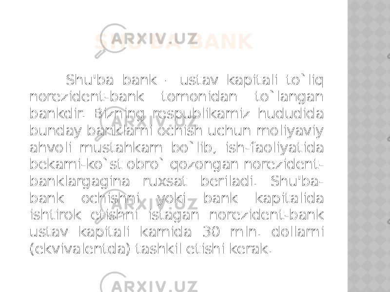 SHU&#39;BA BANK Shu&#39;ba bank – ustav kapitali to`liq norezident-bank tomonidan to`langan bankdir. Bizning respublikamiz hududida bunday banklarni ochish uchun moliyaviy ahvoli mustahkam bo`lib, ish-faoliyatida bekami-ko`st obro` qozongan norezident- banklargagina ruxsat beriladi. Shu&#39;ba- bank ochishni yoki bank kapitalida ishtirok etishni istagan norezident-bank ustav kapitali kamida 30 mln. dollarni (ekvivalentda) tashkil etishi kerak. 