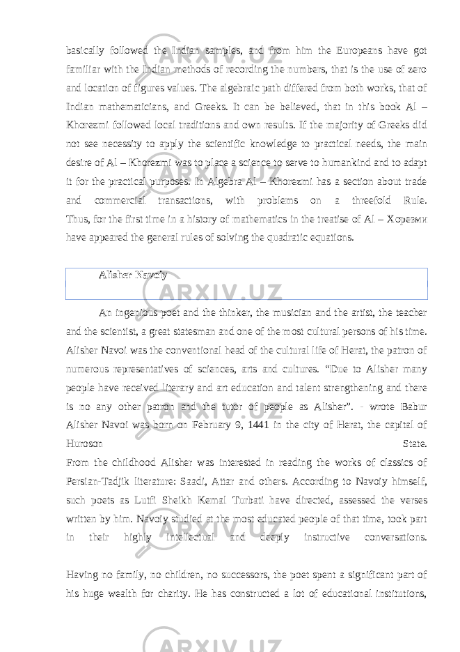 basically followed the Indian samples, and from him the Europeans have got familiar with the Indian methods of recording the numbers, that is the use of zero and location of figures values. The algebraic path differed from both works, that of Indian mathematicians, and Greeks. It can be believed, that in this book Al – Khorezmi followed local traditions and own results. If the majority of Greeks did not see necessity to apply the scientific knowledge to practical needs, the main desire of Al – Khorezmi was to place a science to serve to humankind and to adapt it for the practical purposes. In Algebra Al – Khorezmi has a section about trade and commercial transactions, with problems on a threefold Rule. Thus, for the first time in a history of mathematics in the treatise of Al – Хорезми have appeared the general rules of solving the quadratic equations. Alisher Navoiy An ingenious poet and the thinker, the musician and the artist, the teacher and the scientist, a great statesman and one of the most cultural persons of his time. Alisher Navoi was the conventional head of the cultural life of Herat, the patron of numerous representatives of sciences, arts and cultures. “Due to Alisher many people have received literary and art education and talent strengthening and there is no any other patron and the tutor of people as Alisher”. - wrote Babur Alisher Navoi was born on February 9, 1441 in the city of Herat, the capital of Huroson State. From the childhood Alisher was interested in reading the works of classics of Persian-Tadjik literature: Saadi, Attar and others. According to Navoiy himself, such poets as Lutfi Sheikh Kemal Turbati have directed, assessed the verses written by him. Navoiy studied at the most educated people of that time, took part in their highly intellectual and deeply instructive conversations. Having no family, no children, no successors, the poet spent a significant part of his huge wealth for charity. He has constructed a lot of educational institutions, 
