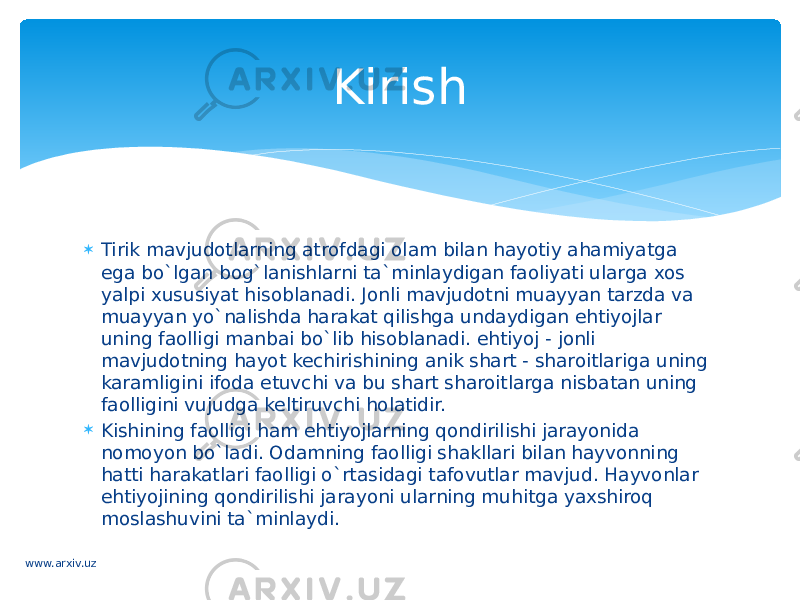  Tirik mavjudotlarning atrofdagi olam bilan hayotiy ahamiyatga ega bo`lgan bog`lanishlarni ta`minlaydigan faoliyati ularga xos yalpi xususiyat hisoblanadi. Jonli mavjudotni muayyan tarzda va muayyan yo`nalishda harakat qilishga undaydigan ehtiyojlar uning faolligi manbai bo`lib hisoblanadi. ehtiyoj - jonli mavjudotning hayot kechirishining anik shart - sharoitlariga uning karamligini ifoda etuvchi va bu shart sharoitlarga nisbatan uning faolligini vujudga keltiruvchi holatidir.  Kishining faolligi ham ehtiyojlarning qondirilishi jarayonida nomoyon bo`ladi. Odamning faolligi shakllari bilan hayvonning hatti harakatlari faolligi o`rtasidagi tafovutlar mavjud. Hayvonlar ehtiyojining qondirilishi jarayoni ularning muhitga yaxshiroq moslashuvini ta`minlaydi. Kirish www.arxiv.uz 