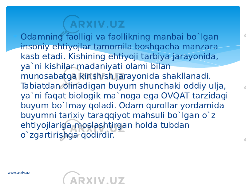  Odamning faolligi va faollikning manbai bo`lgan insoniy ehtiyojlar tamomila boshqacha manzara kasb etadi. Kishining ehtiyoji tarbiya jarayonida, ya`ni kishilar madaniyati olami bilan munosabatga kirishish jarayonida shakllanadi. Tabiatdan olinadigan buyum shunchaki oddiy ulja, ya`ni faqat biologik ma`noga ega OVQAT tarzidagi buyum bo`lmay qoladi. Odam qurollar yordamida buyumni tarixiy taraqqiyot mahsuli bo`lgan o`z ehtiyojlariga moslashtirgan holda tubdan o`zgartirishga qodirdir. www.arxiv.uz 