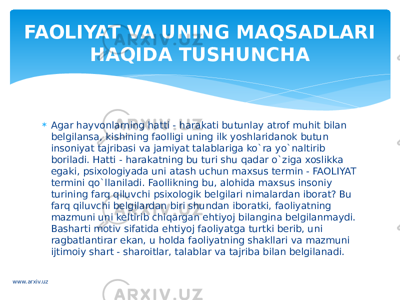  Agar hayvonlarning hatti - harakati butunlay atrof muhit bilan belgilansa, kishining faolligi uning ilk yoshlaridanok butun insoniyat tajribasi va jamiyat talablariga ko`ra yo`naltirib boriladi. Hatti - harakatning bu turi shu qadar o`ziga xoslikka egaki, psixologiyada uni atash uchun maxsus termin - FAOLIYAT termini qo`llaniladi. Faollikning bu, alohida maxsus insoniy turining farq qiluvchi psixologik belgilari nimalardan iborat? Bu farq qiluvchi belgilardan biri shundan iboratki, faoliyatning mazmuni uni keltirib chiqargan ehtiyoj bilangina belgilanmaydi. Basharti motiv sifatida ehtiyoj faoliyatga turtki berib, uni ragbatlantirar ekan, u holda faoliyatning shakllari va mazmuni ijtimoiy shart - sharoitlar, talablar va tajriba bilan belgilanadi. FAOLIYAT VA UNING MAQSADLARI HAQIDA TUSHUNCHA www.arxiv.uz 