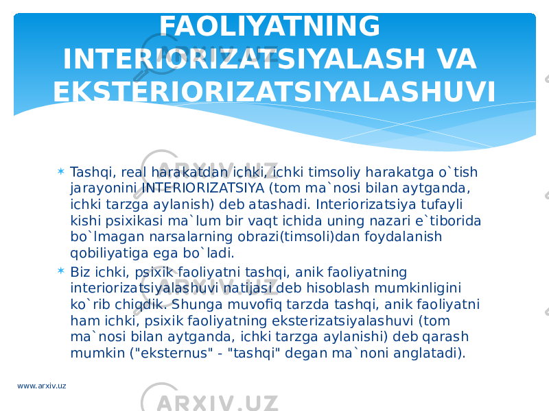  Tashqi, real harakatdan ichki, ichki timsoliy harakatga o`tish jarayonini INTERIORIZATSIYA (tom ma`nosi bilan aytganda, ichki tarzga aylanish) deb atashadi. Interiorizatsiya tufayli kishi psixikasi ma`lum bir vaqt ichida uning nazari e`tiborida bo`lmagan narsalarning obrazi(timsoli)dan foydalanish qobiliyatiga ega bo`ladi.  Biz ichki, psixik faoliyatni tashqi, anik faoliyatning interiorizatsiyalashuvi natijasi deb hisoblash mumkinligini ko`rib chiqdik. Shunga muvofiq tarzda tashqi, anik faoliyatni ham ichki, psixik faoliyatning eksterizatsiyalashuvi (tom ma`nosi bilan aytganda, ichki tarzga aylanishi) deb qarash mumkin (&#34;eksternus&#34; - &#34;tashqi&#34; degan ma`noni anglatadi). FAOLIYATNING INTERIORIZATSIYALASH VA EKSTERIORIZATSIYALASHUVI www.arxiv.uz 