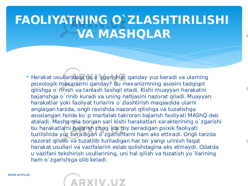  Harakat usullaridagi bu o`zgarishlar qanday yuz beradi va ularning psixologik mexanizmi qanday? Bu mexanizmning asosini tadqiqot qilishga o`rinish va tanlash tashqil etadi. Kishi muayyan harakatni bajarishga o`rinib kuradi va uning natijasini nazorat qiladi. Muayyan harakatlar yoki faoliyat turlarini o`zlashtirish maqsadida ularni anglagan tarzda, ongli ravishda nazorat qilishga va tuzatishga asoslangan holda ko`p martalab takroran bajarish faoliyati MAShQ deb ataladi. Mashq qila borgan sari kishi harakatlari xarakterining o`zgarishi bu harakatlarni bajarish chog`ida ruy beradigan psixik faoliyati tuzilishida yuz beradigan o`zgarishlarni ham aks ettiradi. Ongli tarzda nazorat qilinib va tuzatilib turiladigan har bir yangi urinish faqat harakat usullari va vazifalarini eslab qolishdagina aks etmaydi. Odatda u vazifani tekshirish usullarining, uni hal qilish va tuzatish yo`llarining ham o`zgarishiga olib keladi. FAOLIYATNING O`ZLASHTIRILISHI VA MASHQLAR www.arxiv.uz 