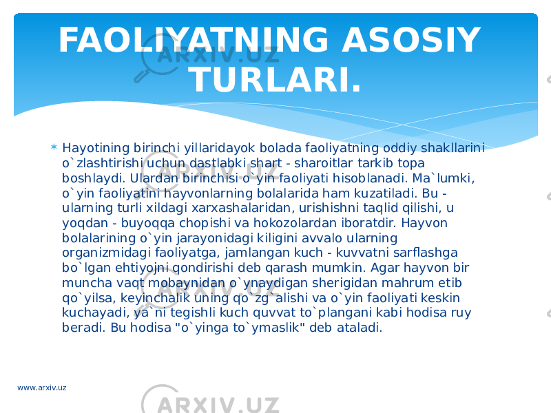  Hayotining birinchi yillaridayok bolada faoliyatning oddiy shakllarini o`zlashtirishi uchun dastlabki shart - sharoitlar tarkib topa boshlaydi. Ulardan birinchisi o`yin faoliyati hisoblanadi. Ma`lumki, o`yin faoliyatini hayvonlarning bolalarida ham kuzatiladi. Bu - ularning turli xildagi xarxashalaridan, urishishni taqlid qilishi, u yoqdan - buyoqqa chopishi va hokozolardan iboratdir. Hayvon bolalarining o`yin jarayonidagi kiligini avvalo ularning organizmidagi faoliyatga, jamlangan kuch - kuvvatni sarflashga bo`lgan ehtiyojni qondirishi deb qarash mumkin. Agar hayvon bir muncha vaqt mobaynidan o`ynaydigan sherigidan mahrum etib qo`yilsa, keyinchalik uning qo`zg`alishi va o`yin faoliyati keskin kuchayadi, ya`ni tegishli kuch quvvat to`plangani kabi hodisa ruy beradi. Bu hodisa &#34;o`yinga to`ymaslik&#34; deb ataladi. FAOLIYATNING ASOSIY TURLARI. www.arxiv.uz 