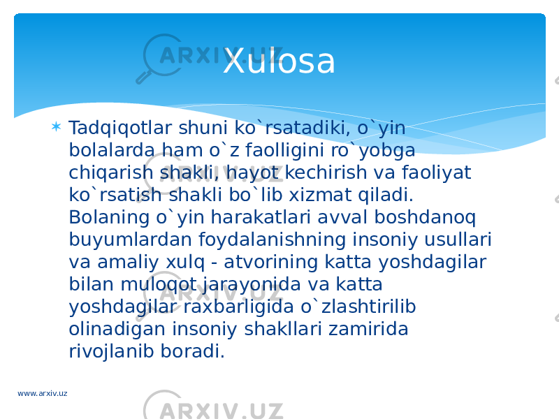  Tadqiqotlar shuni ko`rsatadiki, o`yin bolalarda ham o`z faolligini ro`yobga chiqarish shakli, hayot kechirish va faoliyat ko`rsatish shakli bo`lib xizmat qiladi. Bolaning o`yin harakatlari avval boshdanoq buyumlardan foydalanishning insoniy usullari va amaliy xulq - atvorining katta yoshdagilar bilan muloqot jarayonida va katta yoshdagilar raxbarligida o`zlashtirilib olinadigan insoniy shakllari zamirida rivojlanib boradi. Xulosa www.arxiv.uz 