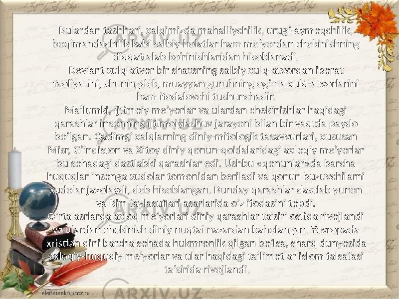 Bulardan tashhari, xalqimizda mahalliychilik, urug’-aymoqchilik, boqimandachilik kabi salbiy holatlar ham me’yordan chekinishning diqqattalab ko’rinishlaridan hisoblanadi. Deviant xulq-atvor bir shaxsning salbiy xulq-atvordan iborat faoliyatini, shuningdek, muayyan guruhning og’ma xulq-atvorlarini ham ifodalovchi tushunchadir. Ma’lumki, ijtimoiy me’yorlar va ulardan chekinishlar haqidagi qarashlar insonning ijtimoiylashuv jarayoni bilan bir vaqtda paydo bo’lgan. Qadimgi xalqlarning diniy-mifologik tasavvurlari, xususan Misr, G’indiston va Xitoy diniy qonun-qoidalaridagi axloqiy me’yorlar bu sohadagi dastlabki qarashlar edi. Ushbu «qonunlar»da barcha huquqlar insonga xudolar tomonidan beriladi va qonun buzuvchilarni xudolar jazolaydi, deb hisoblangan. Bunday qarashlar dastlab yunon va Rim faylasuflari asarlarida o’z ifodasini topdi. O’rta asrlarda axloq me’yorlari diniy qarashlar ta’siri ostida rivojlandi va ulardan chekinish diniy nuqtai nazardan baholangan. Yevropada xristian dini barcha sohada hukmronlik qilgan bo’lsa, sharq dunyosida axloqiy-huquqiy me’yorlar va ular haqidagi ta’limotlar islom falsafasi ta’sirida rivojlandi. 