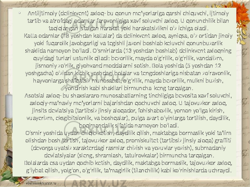 • Antiijtimoiy (delinkvent) axloq- bu qonun me’yorlariga qarshi chiquvchi, ijtimoiy tartib va atrofdagi odamlar farovonligiga xavf soluvchi axloq. U qonunchilik bilan taqiqlangan istalgan harakat yoki harakatsizlikni o‘z ichiga oladi. Katta odamlar (18 yoshdan kattalar) da delinkvent axloq, ayniqsa, o‘z ortidan jinoiy yoki fuqarolik javobgarligi va tegishli jazoni boshlab keluvchi qonunbuzarlik shaklida namoyon bo‘ladi. O‘smirlarda (13 yoshdan boshlab) delinkvent axloqning quyidagi turlari ustunlik qiladi: bezorilik, mayda o‘g‘rilik, o‘g‘rilik, vandalizm, jismoniy zo‘rlik, giyohvand moddalarni sotish. Bola yoshida (5 yoshdan 12 yoshgacha) o‘zidan kichik yoshdagi bolalar va tengdoshlariga nisbatan zo‘ravonlik, hayvonlarga shafqatsiz munosabat, o‘g‘rilik, mayda bezorilik, mulkni buzish, yondirish kabi shakllari birmuncha keng tarqalgan. Asotsial axloq- bu shaxslararo munosabatlarning tinchligiga bevosita xavf soluvchi, axloqiy-ma’naviy me’yorlarni bajarishdan qochuvchi axloq. U tajovuzkor axloq, jinsits deviatsiya (tartibsiz jinsiy aloqador, fohishabozlik, yomon yo‘lga kirish, vuayerizm, eksgibitsionlik, va boshqalar), pulga azart o‘yinlarga tortilish, daydilik, boqimandalik sifatida namoyon bo‘ladi. O‘smir yoshida uydan chiqib ketish, daydilik qilish, maktabga bormaslik yoki ta’lim olishdan bosh tortish, tajovuzkor axloq, promiskuitet (tartibsiz jinsiy aloqa) graffiti (devorga uyatsiz xarakterdagi rasmlar chizish va yozuvlar yozish), submadaniy deviatsiyalar (sleng, shramlash, tatuirovkalar) birmuncha tarqalgan. Bolalarda esa uydan qochib ketish, daydilik, maktabga bormaslik, tajovuzkor axloq, g‘iybat qilish, yolg‘on, o‘g‘rilik, ta’magirlik (tilanchilik) kabi ko‘rinishlarda uchraydi. 