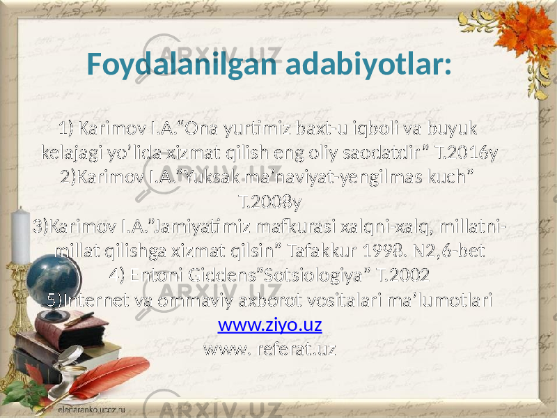 Foydalanilgan adabiyotlar: 1) Karimov I.A.“Ona yurtimiz baxt-u iqboli va buyuk kelajagi yo’lida xizmat qilish eng oliy saodatdir” T.2016y 2)Karimov I.A.”Yuksak ma’naviyat-yengilmas kuch” T.2008y 3)Karimov I.A.”Jamiyatimiz mafkurasi xalqni-xalq, millatni- millat qilishga xizmat qilsin” Tafakkur 1998. N2,6-bet 4) Entoni Giddens”Sotsiologiya” T.2002 5)Internet va ommaviy axborot vositalari ma’lumotlari www.ziyo.uz www. referat.uz 