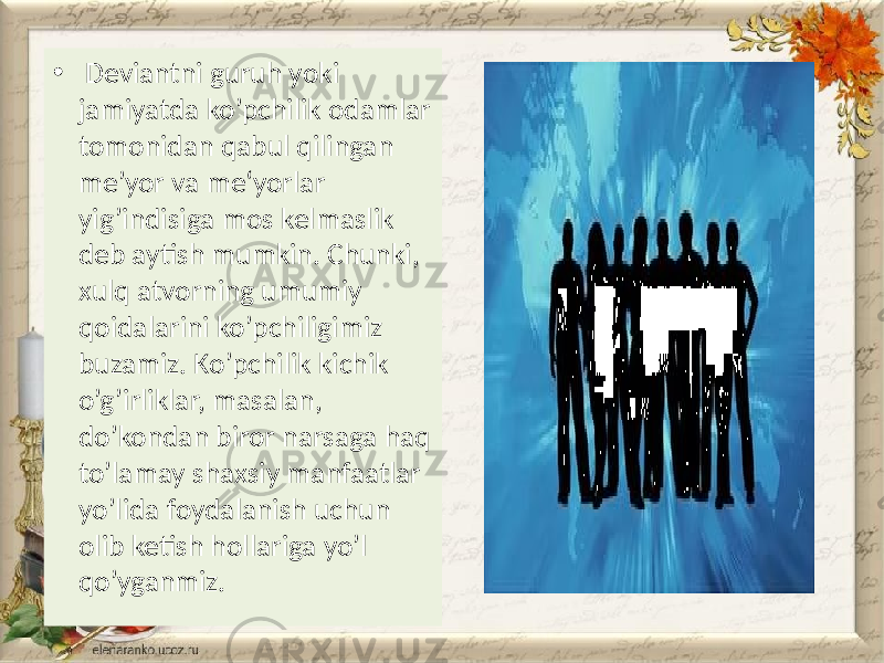 • Deviantni guruh yoki jamiyatda ko’pchilik odamlar tomonidan qabul qilingan me’yor va me‘yorlar yig’indisiga mos kelmaslik deb aytish mumkin. Chunki, xulq atvorning umumiy qoidalarini ko’pchiligimiz buzamiz. Ko’pchilik kichik o’g’irliklar, masalan, do’kondan biror narsaga haq to’lamay shaxsiy manfaatlar yo’lida foydalanish uchun olib ketish hollariga yo’l qo’yganmiz. 