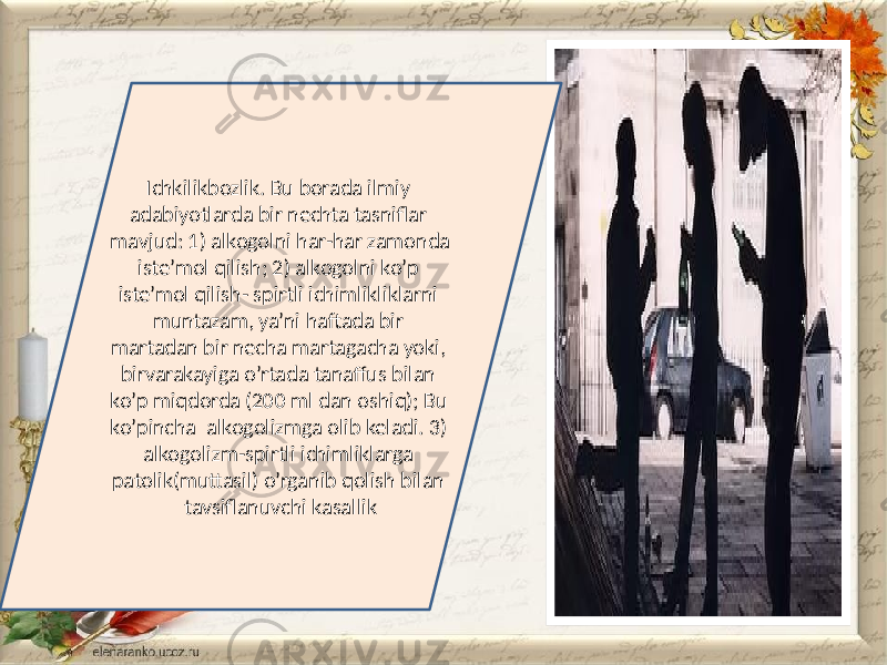 Ichkilikbozlik. Bu borada ilmiy adabiyotlarda bir nechta tasniflar mavjud: 1) alkogolni har-har zamonda iste’mol qilish; 2) alkogolni ko’p iste’mol qilish- spirtli ichimlikliklarni muntazam, ya’ni haftada bir martadan bir necha martagacha yoki, birvarakayiga o’rtada tanaffus bilan ko’p miqdorda (200 ml dan oshiq); Bu ko’pincha alkogolizmga olib keladi. 3) alkogolizm-spirtli ichimliklarga patolik(muttasil) o’rganib qolish bilan tavsiflanuvchi kasallik 