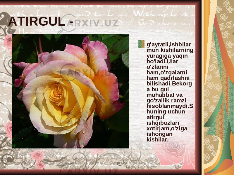 ATIRGUL - g&#39;aytatli,ishbilar mon kishilarning yuragiga yaqin bo&#39;ladi.Ular o&#39;zlarini ham,o&#39;zgalarni ham qadrlashni bilishadi.Bekorg a bu gul muhabbat va go&#39;zallik ramzi hisoblanmaydi.S huning uchun atirgul ishqibozlari xotirjam,o&#39;ziga ishongan kishilar. 