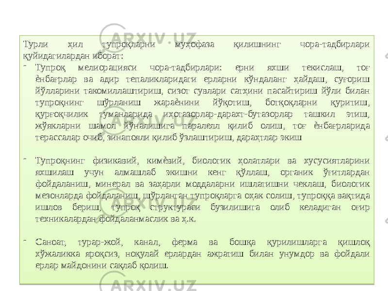 Турли ҳил тупроқларни муҳофаза қилишнинг чора-тадбирлари қуйидагилардан иборат: - Тупроқ мелиорацияси чора-тадбирлари: ерни яхши текислаш, тоғ ѐнбағрлар ва адир тепаликларидаги ерларни кўндаланг ҳайдаш, суғориш йўлларини такомиллаштириш, сизот сувлари сатҳини пасайтириш йўли билан тупроқнинг шўрланиш жараѐнини йўқотиш, ботқоқларни қуритиш, қурғоқчилик туманларида иҳотазорлар-дарахт-бутазорлар ташкил этиш, жўякларни шамол йўналишига паралелл қилиб олиш, тоғ ѐнбағрларида терассалар очиб, зинапояли қилиб ўзлаштириш, дараҳтлар экиш - Тупроқнинг физикавий, кимѐвий, биологик ҳолатлари ва хусусиятларини яхшилаш учун алмашлаб экишни кенг қўллаш, органик ўғитлардан фойдаланиш, минерал ва заҳарли моддаларни ишлатишни чеклаш, биологик мезонларда фойдаланиш, шўрланган тупроқларга оҳак солиш, тупроққа вақтида ишлов бериш, тупроқ структураси бузилишига олиб келадиган оғир техникалардан фойдаланмаслик ва ҳ.к. - Саноат, турар-жой, канал, ферма ва бошқа қурилишларга қишлоқ хўжаликка яроқсиз, ноқулай ерлардан ажратиш билан унумдор ва фойдали ерлар майдонини сақлаб қолиш.2E 0D 01 2E 27 08 11 0D 13 11 01 2E 20 21 030B 07 11 01 4002 1A1B13 0B 