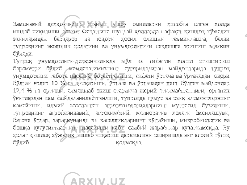 Замонавий деҳқончилик тизими ушбу омилларни ҳисобга олган ҳолда ишлаб чиқилиши лозим. Фақатгина шундай ҳолларда нафақат қишлоқ хўжалик экинларидан барқарор ва юқори ҳосил олишни таъминлашга, балки тупроқнинг экологик ҳолатини ва унумдорлигини сақлашга эришиш мумкин бўлади. Тупроқ унумдорлиги-деҳқончиликда мўл ва сифатли ҳосил етиштириш барометри бўлиб, мамлакатимизнинг суғориладиган майдонларида тупроқ унумдорлиги табора пасайиб бораѐтганлиги, сифати ўртача ва ўртачадан юқори бўлган ерлар 10 % га қисқариши, ўртача ва ўртачадан паст бўлган майдонлар 12,4 % га ортиши, алмашлаб экиш етарлича жорий этилмаѐтганлиги, органик ўғитлардан кам фойдаланилаѐтганлиги, тупроқда гумус ва озиқ элементларнинг камайиши, илмий асосланган агротехнологияларнинг муттасил бузилиши, тупроқнинг агрофизикавий, агрокимѐвий, мелиоратив ҳолати ѐмонлашуви, бегона ўтлар, зараркунанда ва касалликларнинг кўпайиши, микробиологик ва бошқа хусусиятларнинг пасайиши каби салбий жараѐнлар кузатилмоқда. Бу ҳолат қишлоқ хўжалик ишлаб чиқариш даражасини оширишда энг асосий тўсиқ бўлиб қолмоқда. 