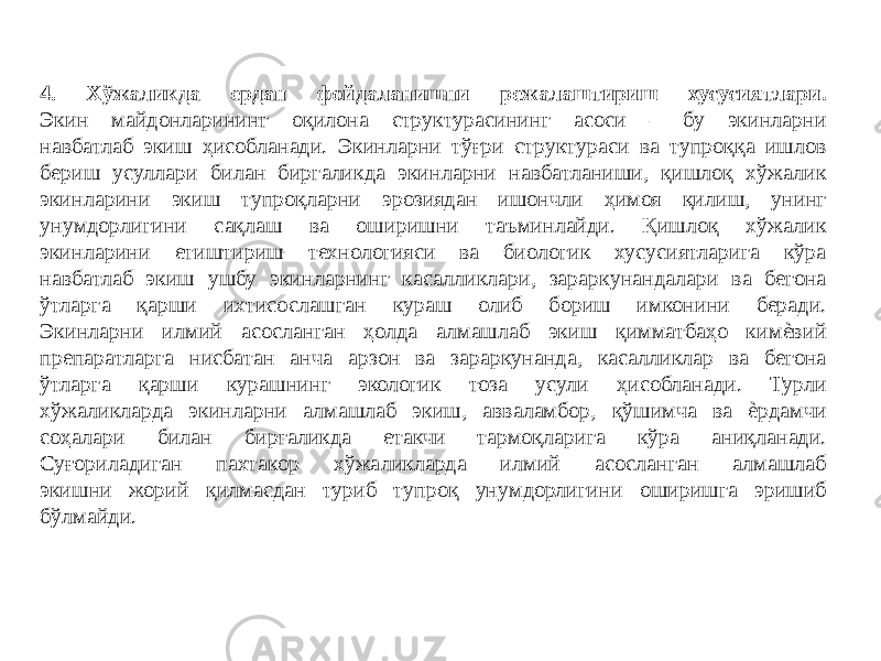 4. Хўжаликда ердан фойдаланишни режалаштириш хусусиятлари. Экин майдонларининг оқилона структурасининг асоси – бу экинларни навбатлаб экиш ҳисобланади. Экинларни тўғри структураси ва тупроққа ишлов бериш усуллари билан биргаликда экинларни навбатланиши, қишлоқ хўжалик экинларини экиш тупроқларни эрозиядан ишончли ҳимоя қилиш, унинг унумдорлигини сақлаш ва оширишни таъминлайди. Қишлоқ хўжалик экинларини етиштириш технологияси ва биологик хусусиятларига кўра навбатлаб экиш ушбу экинларнинг касалликлари, зараркунандалари ва бегона ўтларга қарши ихтисослашган кураш олиб бориш имконини беради. Экинларни илмий асосланган ҳолда алмашлаб экиш қимматбаҳо кимѐвий препаратларга нисбатан анча арзон ва зараркунанда, касалликлар ва бегона ўтларга қарши курашнинг экологик тоза усули ҳисобланади. Турли хўжаликларда экинларни алмашлаб экиш, авваламбор, қўшимча ва ѐрдамчи соҳалари билан биргаликда етакчи тармоқларига кўра аниқланади. Суғориладиган пахтакор хўжаликларда илмий асосланган алмашлаб экишни жорий қилмасдан туриб тупроқ унумдорлигини оширишга эришиб бўлмайди. 