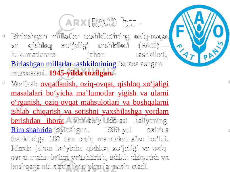 FAO bu- • Birlashgan millatlar tashkilotining oziq-ovqat va qishloq xoʻjaligi tashkiloti (FAO)  — hukumatlararo jahon tashkiloti,  Birlashgan millatlar tashkilotining  ixtisoslashgan muassasasi. 1945-yilda tuzilgan. • Vazifasi: ovqatlanish, oziq-ovqat, qishloq xoʻjaligi masalalari boʻyicha maʼlumotlar yigish va ularni oʻrganish, oziq-ovqat mahsulotlari va boshqalarni ishlab chiqarish va sotishni yaxshilashga yordam berishdan iborat . Markaziy idorasi Italiyaning  Rim shahrida  joylashgan. 1999-yul oxirida tashkilotga 180 dan ortiq mamlakat aʼzo boʻldi. Rimda jahon boʻyicha qishloq xoʻjaligi va oziq- ovqat mahsulotlari yetishtirish, ishlab chiqarish va boshqaga oid statistik toʻplamlar nashr etadi. 