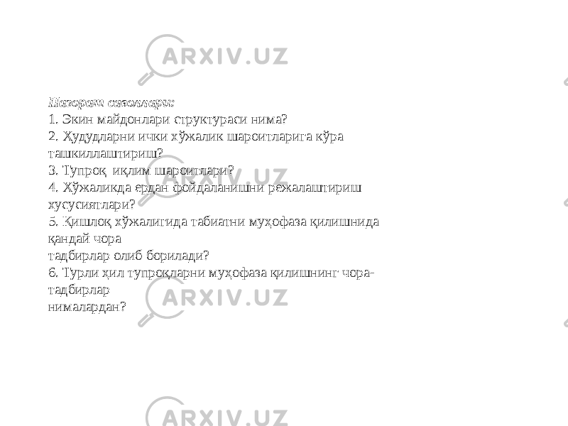 Назорат саволлари: 1. Экин майдонлари структураси нима? 2. Ҳудудларни ички хўжалик шароитларига кўра ташкиллаштириш? 3. Тупроқ–иқлим шароитлари? 4. Хўжаликда ердан фойдаланишни режалаштириш хусусиятлари? 5. Қишлоқ хўжалигида табиатни муҳофаза қилишнида қандай чора тадбирлар олиб борилади? 6. Турли ҳил тупроқларни муҳофаза қилишнинг чора- тадбирлар нималардан? 