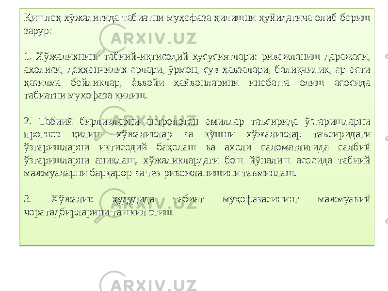 Қишлоқ хўжалигида табиатни муҳофаза қилишни қуйидагича олиб бориш зарур: 1. Хўжаликнинг табиий-иқтисодий хусусиятлари: ривожланиш даражаси, аҳолиси, деҳқончилик ерлари, ўрмон, сув ҳавзалари, балиқчилик, ер ости қазилма бойликлар, ѐввойи ҳайвонларини инобатга олиш асосида табиатни муҳофаза қилиш. 2. Табиий бирликларни антропоген омиллар таъсирида ўзгаришларни прогноз қилиш: хўжаликлар ва қўшни хўжаликлар таъсиридаги ўзгаришларни иқтисодий баҳолаш ва аҳоли саломатлигида салбий ўзгаришларни аниқлаш, хўжаликлардаги бош йўналиш асосида табиий мажмуаларни барқарор ва тез ривожланишини таъминлаш. 3. Хўжалик ҳудудида табиат муҳофазасининг мажмуавий чоратадбирларини ташкил этиш.2B 1202 33 02 0D 11 35 1F16 1B 1B 03 39 0E 