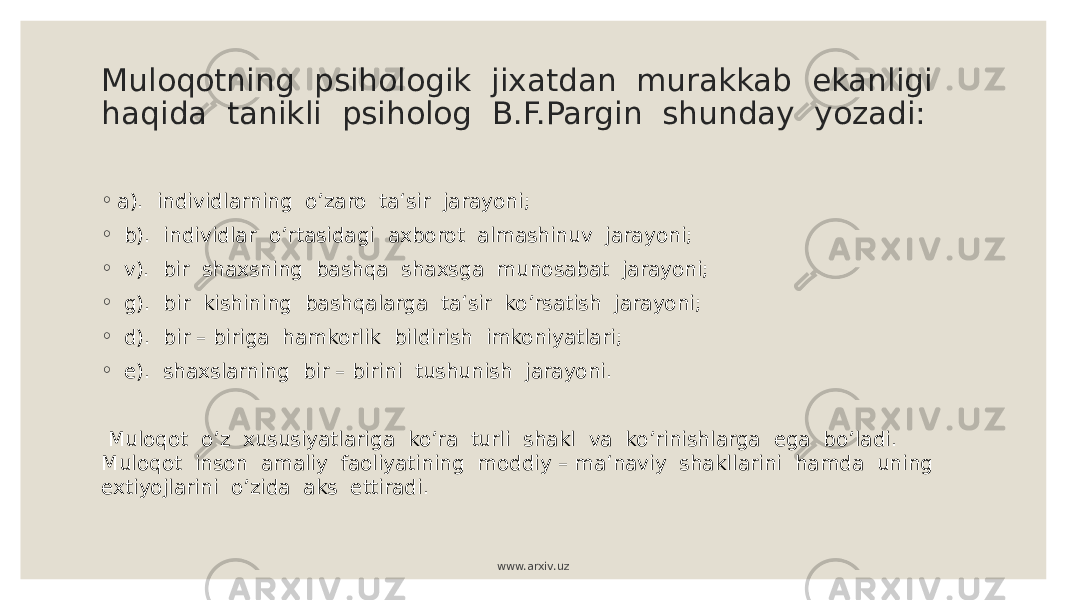 Muloqotning psihologik jixatdan murakkab ekanligi haqida tanikli psiholog B.F.Pargin shunday yozadi: ◦ а). individlarning o’zaro ta‘sir jarayoni; ◦ b). individlar o’rtasidagi axborot almashinuv jarayoni; ◦ v). bir shaxsning bashqa shaxsga munosabat jarayoni; ◦ g). bir kishining bashqalarga ta‘sir ko’rsatish jarayoni; ◦ d). bir – biriga hamkorlik bildirish imkoniyatlari; ◦ e). shaxslarning bir – birini tushunish jarayoni. Muloqot o’z xususiyatlariga ko’ra turli shakl va ko’rinishlarga ega bo’ladi. Muloqot inson amaliy faoliyatining moddiy – ma‘naviy shakllarini hamda uning extiyojlarini o’zida aks ettiradi. www.arxiv.uz 