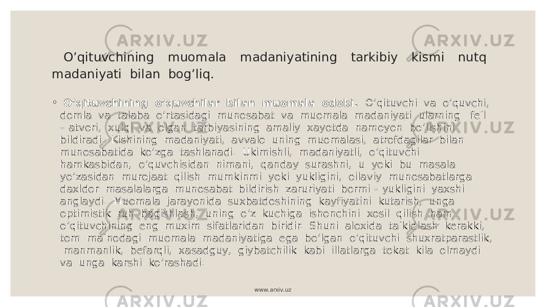  O’qituvchining muomala madaniyatining tarkibiy kismi nutq madaniyati bilan bog’liq. ◦ O’qituvchining o’quvchilar bilan muomala odobi. O’qituvchi va o’quvchi, domla va talaba o’rtasidagi munosabat va muomala madaniyati ularning fe‘l – atvori, xulqi va olgan tarbiyasining amaliy xayotda namoyon bo’lishini bildiradi. Kishining madaniyati, avvalo uning muomalasi, atrofdagilar bilan munosabatida ko’zga tashlanadi. Ukimishli, madaniyatli, o’qituvchi hamkasbidan, o’quvchisidan nimani, qanday surashni, u yoki bu masala yo’zasidan murojaat qilish mumkinmi yoki yukligini, oilaviy munosabatlarga daxldor masalalarga munosabat bildirish zaruriyati bormi – yukligini yaxshi anglaydi. Muomala jarayonida suxbatdoshining kayfiyatini kutarish, unga optimistik ruh bagishlash, uning o’z kuchiga ishonchini xosil qilish ham o’qituvchining eng muxim sifatlaridan biridir. Shuni aloxida ta‘kidlash kerakki, tom ma‘nodagi muomala madaniyatiga ega bo’lgan o’qituvchi shuxratparastlik, manmanlik, befarqli, xasadguy, giybatchilik kabi illatlarga tokat kila olmaydi va unga karshi ko’rashadi. www.arxiv.uz 