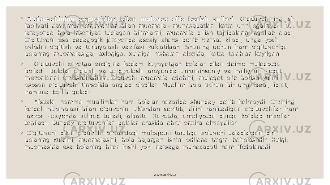 ◦ O’qituvchining o’quvchilar bilan muloqot olib borish yullari. O’qituvchining ish faoliyati davomida o’quvchilar bilan muomala – munosabatlari katta urin egallaydi. Bu jarayonda bola insoniyat tuplagan bilimlarni, muomala qilish tajribalarini egallab oladi. O’qituvchi esa pedagogik jarayonda asosiy shaxs bo’lib xizmat kiladi, unga yosh avlodni o’qitish va tarbiyalash vazifasi yuklatilgan. Shuning uchun ham o’qituvchiga bolaning muomalasiga, axloqiga, xulqiga nisbatan aloxida, katta talablar kuyilgan. ◦ O’qituvchi xayotga endigina kadam kuyayotgan bolalar bilan doimo muloqotda bo’ladi. Bolalar o’qitish va tarbiyalash jarayonida umuminsoniy va milliy urf – odat mezonlarini o’zlashtiradilar. O’quvchi muomala odobini, muloqot olib borish yulini asosan o’qituvchi timsolida anglab oladilar. Muallim bola uchun bir umr ideal, ibrat, namuna bo’lib qoladi. ◦ Afsuski, hamma muallimlar ham bolalar nazarida shunday bo’lib kolmaydi. O’zining ko’pol muomalasi bilan o’quvchini ukishdan sovitib, dilini ranjitadigan o’qituvchilar ham axyon – axyonda uchrab turadi, albatta. Xayotda, amaliyotda bunga ko’plab misollar topiladi. Bunday o’qituvchilar bolalar orasida obru orttira olmaydilar. ◦ O’qituvchi bilan o’quvchi o’rtasidagi muloqotni tartibga soluvchi talablardan biri bolaning xulqini, muomalasini, bola bajargan ishini odilona to’g’ri baholashdir. Xulqi, muomasida esa bolaning biror kishi yoki narsaga munosabati ham ifodalanadi. www.arxiv.uz 