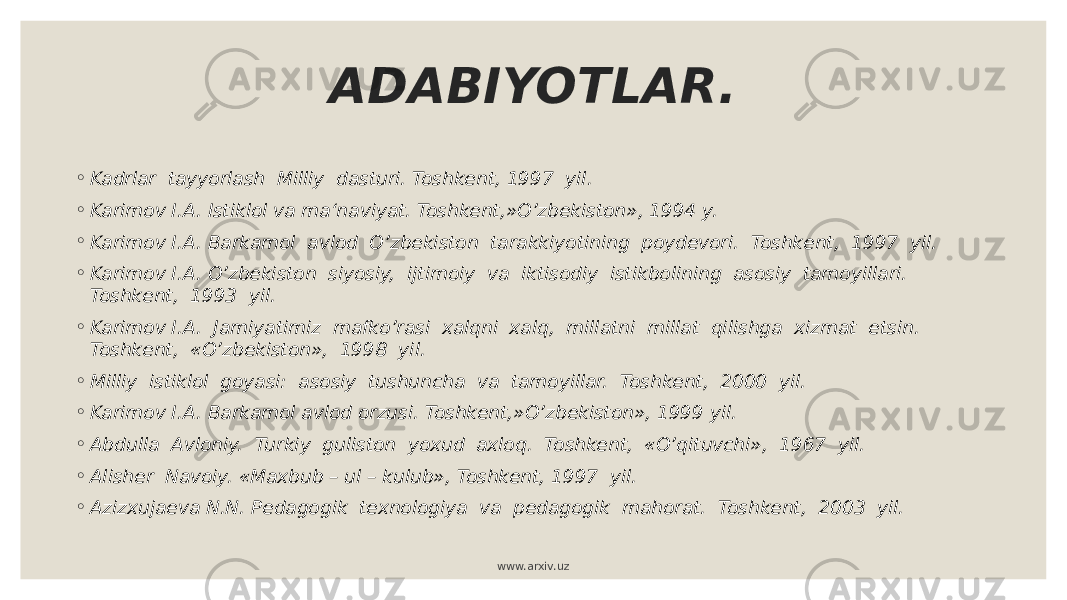 ADABIYOTLAR. ◦ Kadrlar tayyorlash Milliy dasturi. Toshkent, 1997 yil. ◦ Karimov I.A. Istiklol va ma‘naviyat. Toshkent,»O’zbekiston», 1994 y. ◦ Karimov I.A. Barkamol avlod O’zbekiston tarakkiyotining poydevori. Toshkent, 1997 yil. ◦ Karimov I.A. O’zbekiston siyosiy, ijtimoiy va iktisodiy istikbolining asosiy tamoyillari. Toshkent, 1993 yil. ◦ Karimov I.A. Jamiyatimiz mafko’rasi xalqni xalq, millatni millat qilishga xizmat etsin. Toshkent, «O’zbekiston», 1998 yil. ◦ Milliy istiklol goyasi: asosiy tushuncha va tamoyillar. Toshkent, 2000 yil. ◦ Karimov I.A. Barkamol avlod orzusi. Toshkent,»O’zbekiston», 1999 yil. ◦ Abdulla Avloniy. Turkiy guliston yoxud axloq. Toshkent, «O’qituvchi», 1967 yil. ◦ Alisher Navoiy. «Maxbub – ul – kulub», Toshkent, 1997 yil. ◦ Azizxujaeva N.N. Pedagogik texnologiya va pedagogik mahorat. Toshkent, 2003 yil. www.arxiv.uz 